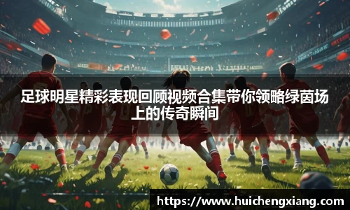 足球明星精彩表现回顾视频合集带你领略绿茵场上的传奇瞬间